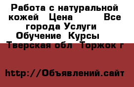 Работа с натуральной кожей › Цена ­ 500 - Все города Услуги » Обучение. Курсы   . Тверская обл.,Торжок г.